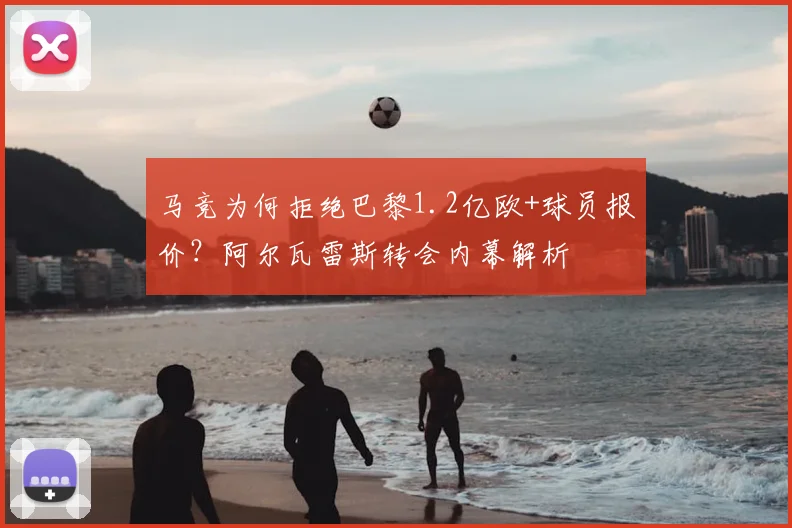 马竞为何拒绝巴黎1.2亿欧+球员报价?阿尔瓦雷斯转会内幕解析