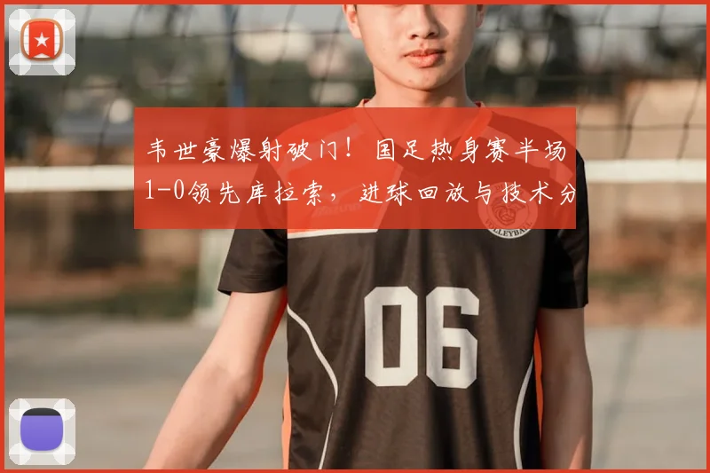 韦世豪爆射破门！国足热身赛半场1-0领先库拉索，进球回放与技术分析