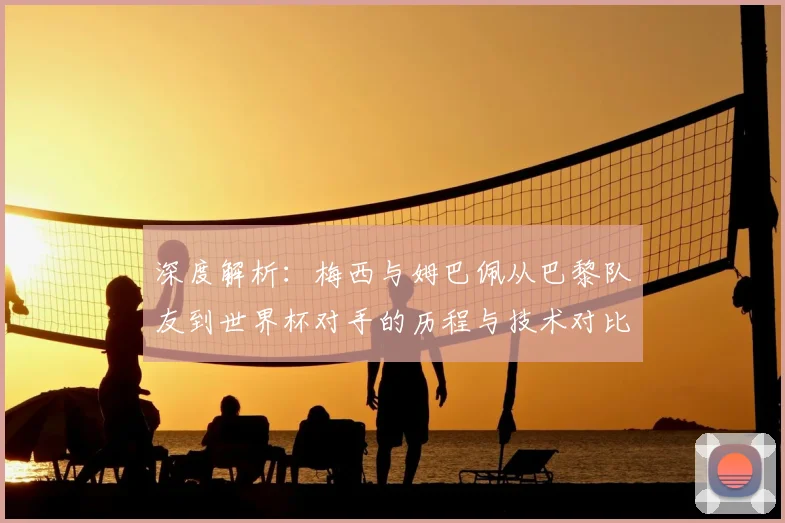 深度解析：梅西与姆巴佩从巴黎队友到世界杯对手的历程与技术对比