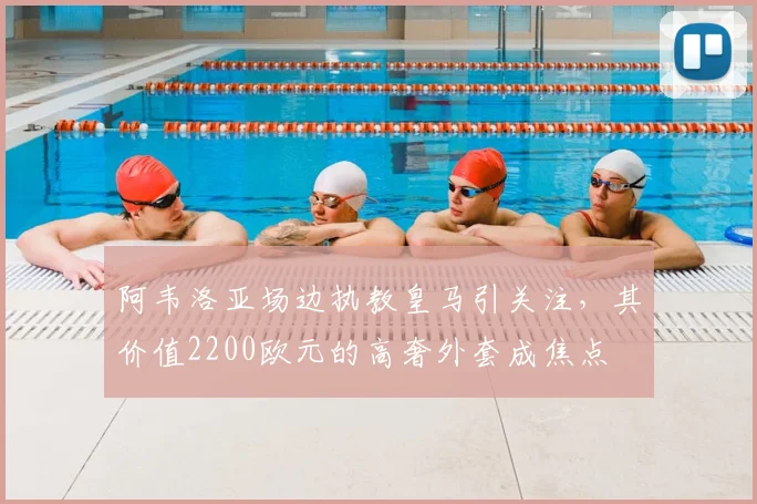 阿韦洛亚场边执教皇马引关注,其价值2200欧元的高奢外套成焦点