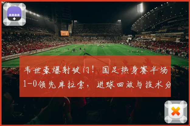 韦世豪爆射破门！国足热身赛半场1-0领先库拉索，进球回放与技术分析