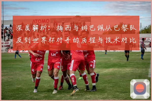 深度解析：梅西与姆巴佩从巴黎队友到世界杯对手的历程与技术对比