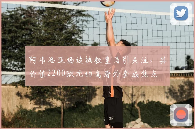 阿韦洛亚场边执教皇马引关注，其价值2200欧元的高奢外套成焦点